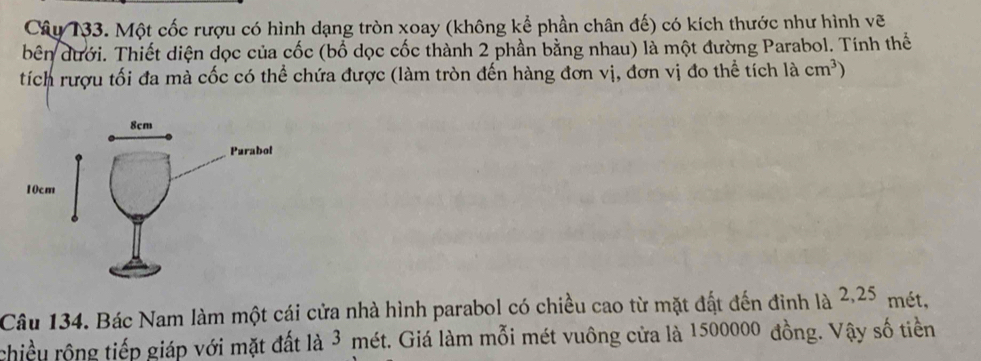 Cây 133. Một cốc rượu có hình dạng tròn xoay (không kể phần chân đế) có kích thước như hình vẽ 
bên dưới. Thiết diện dọc của cốc (bổ dọc cốc thành 2 phần bằng nhau) là một đường Parabol. Tính thế 
tích rượu tối đa mà cốc có thể chứa được (làm tròn đến hàng đơn vị, đơn vị đo thể tích là cm^3)
Câu 134. Bác Nam làm một cái cửa nhà hình parabol có chiều cao từ mặt đất đến đinh là 2,25 mét, 
chiều rộng tiếp giáp với mặt đất là 3 mét. Giá làm mỗi mét vuông cửa là 1500000 đồng. Vậy số tiền