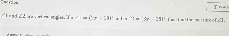 Question Watch
∠ 1 and ∠ 2 are vertical angles. If m∠ 1=(2x+19)^circ  and m∠ 2=(3x-18)^circ  , then find the measure of ∠ 1. 
Answer Attempt a ou