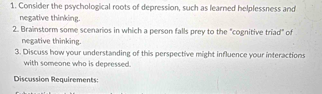 Consider the psychological roots of depression, such as learned helplessness and 
negative thinking. 
2. Brainstorm some scenarios in which a person falls prey to the “cognitive triad” of 
negative thinking. 
3. Discuss how your understanding of this perspective might influence your interactions 
with someone who is depressed. 
Discussion Requirements: