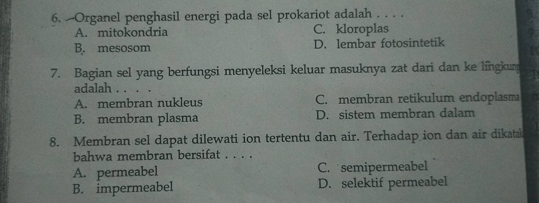 Organel penghasil energi pada sel prokariot adalah . . . .
A. mitokondria
C. kloroplas
B. mesosom D. lembar fotosintetik
7. Bagian sel yang berfungsi menyeleksi keluar masuknya zat dari dan ke língkurg
adalah . . . .
A. membran nukleus C. membran retikulum endoplasm I
B. membran plasma D. sistem membran dalam
8. Membran sel dapat dilewati ion tertentu dan air. Terhadap ion dan air dikatak
bahwa membran bersifat . . . .
A. permeabel C. semipermeabel
B. impermeabel D. selektif permeabel