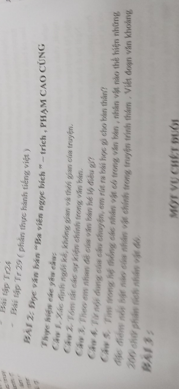 truy Bài tập Tr24 
án 
Bải tập Tr 29 ( phản thực hành tiếng việt ) 
t BAI 2: Đọc văn bản “Ba viên ngọc bích ” - trích , PHẠM CAO CÚNG 
Thực hiện các yêu cầu: 
Cầm 1. Xác định ngôi kẻ, không gian và thời gian của truyện. 
Cầu 2. Tóm tắt các sự kiện chính trong văn bản. 
Cầu 3. Theo em nhan đề của văn bản hé lộ điều gi? 
Cáu 4. Từ nội dung của cầu chuyện, em rút ra bài học gi cho bản thân? 
Cầm S. Tim trong hệ thống các nhân vật có trong văn bản , nhân vật nào thể hiện những 
đặc điểm noi bật nao của nhân vật chính trong truyện trình thám , Viết đoạn văn khoảng
200 chữ phản tích nhân vật đó. 
BAl3: 
Một vụ chết đuôi