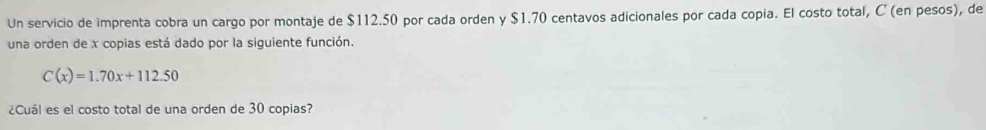 Un servicio de imprenta cobra un cargo por montaje de $112.50 por cada orden y $1.70 centavos adicionales por cada copia. El costo total, C (en pesos), de 
una orden de x copias está dado por la siguiente función.
C(x)=1.70x+112.50
¿Cuál es el costo total de una orden de 30 copias?