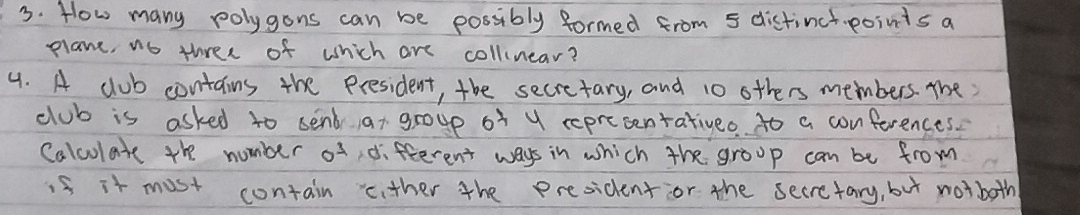 How many polygons can be possibly formed from 5 distinctpoints a 
plane, no three of which are collinear? 
4. A club contains the president, the secretary, and 10 others members. The 
club is asked to send at group of y reprecentativeo to a conferences. 
Calcolate the number of, different ways in which the group can be from 
1s it most contain cither the president or the secretary, but notboth