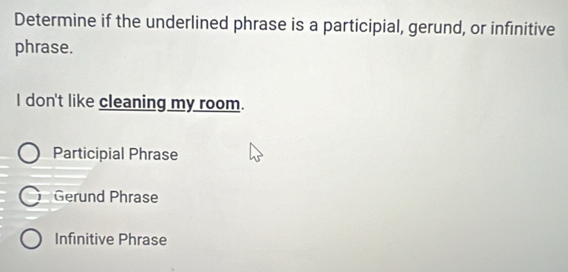 Determine if the underlined phrase is a participial, gerund, or infinitive
phrase.
I don't like cleaning my room.
Participial Phrase
Gerund Phrase
Infinitive Phrase