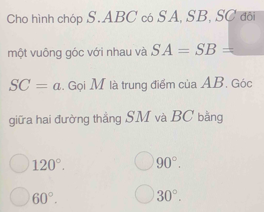 Cho hình chóp S. ABC có SA, SB, SC đôi 
một vuông góc với nhau và SA=SB=
SC=a. Gọi M là trung điểm của AB. Góc 
giữa hai đường thẳng SM và BC bằng
120°.
90°.
60°.
30°.