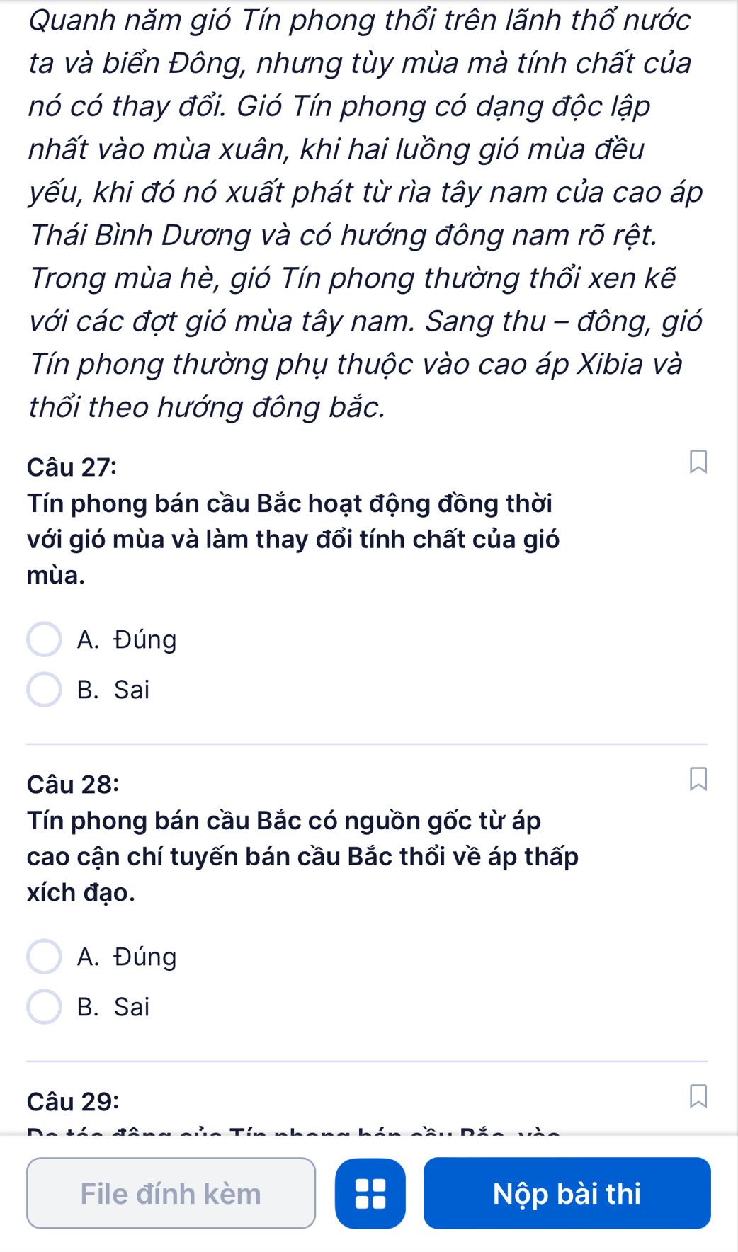 Quanh năm gió Tín phong thổi trên lãnh thổ nước
ta và biển Đông, nhưng tùy mùa mà tính chất của
nó có thay đổi. Gió Tín phong có dạng độc lập
nhất vào mùa xuân, khi hai luồng gió mùa đều
yếu, khi đó nó xuất phát từ rìa tây nam của cao áp
Thái Bình Dương và có hướng đông nam rõ rệt.
Trong mùa hè, gió Tín phong thường thổi xen kẽ
với các đợt gió mùa tây nam. Sang thu - đông, gió
Tín phong thường phụ thuộc vào cao áp Xibia và
thổi theo hướng đông bắc.
Câu 27:
Tín phong bán cầu Bắc hoạt động đồng thời
với gió mùa và làm thay đổi tính chất của gió
mùa.
A. Đúng
B. Sai
Câu 28:
Tín phong bán cầu Bắc có nguồn gốc từ áp
cao cận chí tuyến bán cầu Bắc thổi về áp thấp
xích đạo.
A. Đúng
B. Sai
Câu 29:
File đính kèm Nộp bài thi