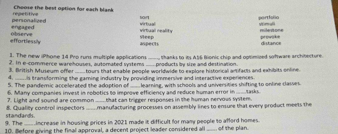 Choose the best option for each blank
repetitive
personalized sort
portfolio
virtual stimuli
engaged virtual reality milestone
observe
steep provoke
effortlessly aspects distance
1. The new iPhone 14 Pro runs multiple applications ......., thanks to its A16 Bionic chip and optimized software architecture.
2. In e-commerce warehouses, automated systems ......products by size and destination.
3. British Museum offer .......tours that enable people worldwide to explore historical artifacts and exhibits online.
4. .. is transforming the gaming industry by providing immersive and interactive experiences.
5. The pandemic accelerated the adoption of .......learning, with schools and universities shifting to online classes.
6. Many companies invest in robotics to improve efficiency and reduce human error in .......tasks.
7. Light and sound are common .......that can trigger responses in the human nervous system.
8. Quality control inspectors .......manufacturing processes on assembly lines to ensure that every product meets the
standards.
9. The _ increase in housing prices in 2021 made it difficult for many people to afford homes.
10. Before giving the final approval, a decent project leader considered all ....... of the plan.