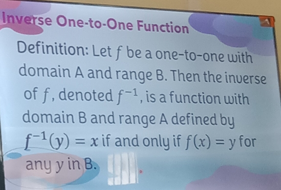 Inverse One-to-One Function 
1 
Definition: Let f be a one-to-one with 
domain A and range B. Then the inverse 
of f, denoted f^(-1) , is a function with 
domain B and range A defined by
f^(-1)(y)=x if and only if f(x)=y for 
any y in B.