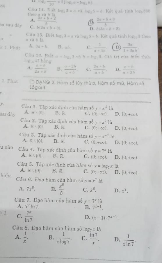 log _2frac 10=2(log _2a+log _2b)
Câu 14. Biết log _23=a yà
theo a và b là log _25=b Kết quả tính log _5360
A.  (3a+b+2)/b . B  (2a+b+3)/b 
no sau đây C. b(2a+b+3). D. b(3a+b+2)
Câu 15. Biết log. 3=a yà log _35=b Kết quả tính log _103 theo
o và b1h
c 1 Phát A. 3a+b. B. ab C.  1/a-3b  D  3a/1+3ab .
Câu 13, Biết a=log _23 b=log _25 3  Giả trị của biểu thức
      
A.  (a+b)/2a+b . B.  (a+2b)/a-b  C.  (2a+b)/a+b . D.  (a+b)/a+2b .
1. Phát * DẠNG 2. Hàm số lũy thừa, Hàm số mũ, Hàm số
_
Lógarit
v.
_
v. Câu 1. Tập xác định của hàm số y=x^(frac 1)x là
au đây A. Evee (0). B. R C. (0;+∈fty ). D. [0;+∈fty ).
Câu 2. Tập xác định của hàm số y=x^7 là
A. Evee (0). B. R. C. (0;+∈fty ), D. [0;+∈fty ).
Câu 3. Tập xác định của hàm số y=x^(-7) là
A. Evee  0 . B. R, C. (0;+∈fty ). D. [0;+∈fty ).
u nào Câu 4. Tập xác định của hàm số y=7^x là
A. Evee  0 . B. R. C. (0;+∈fty ). D. [0;+∈fty ).
Câu 5, Tập xác định của hàm số y=log _7x1a
A. R 0 . B. R. C. (0;+∈fty ). D. [0;+∈fty ).
biểu
Câu 6. Đạo hàm của hàm số y=x^7la
A. 7x^6. B.  x^8/8 . C. x^6. D. x^8.
Câu 7. Đạo hàm của hàm số y=7^x1dot a
A. 7^xln 7. B. 7^(x-1).
1. C.  7^x/ln 7 .
D. (x-1)· 7^(x-1).
Câu 8. Đạo hàm của hàm số log _7x1dot a
A.  1/x . B.  1/xlog 7 . C.  ln 7/x . D.  1/xln 7 .