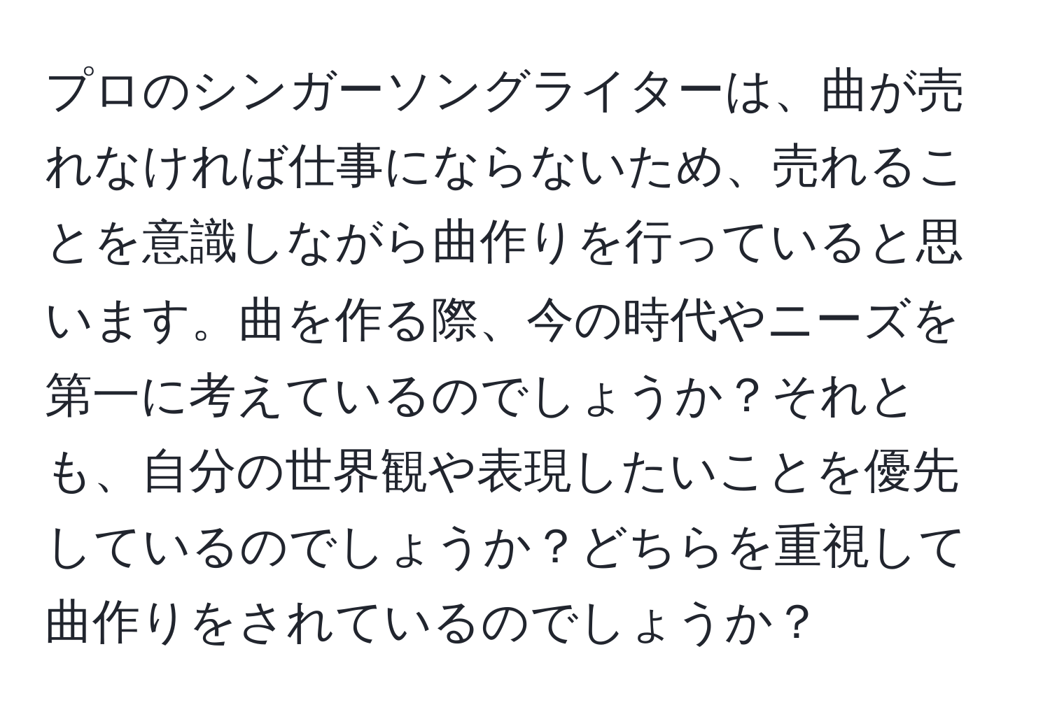 プロのシンガーソングライターは、曲が売れなければ仕事にならないため、売れることを意識しながら曲作りを行っていると思います。曲を作る際、今の時代やニーズを第一に考えているのでしょうか？それとも、自分の世界観や表現したいことを優先しているのでしょうか？どちらを重視して曲作りをされているのでしょうか？