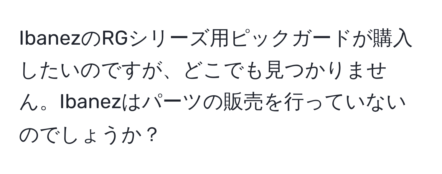 IbanezのRGシリーズ用ピックガードが購入したいのですが、どこでも見つかりません。Ibanezはパーツの販売を行っていないのでしょうか？