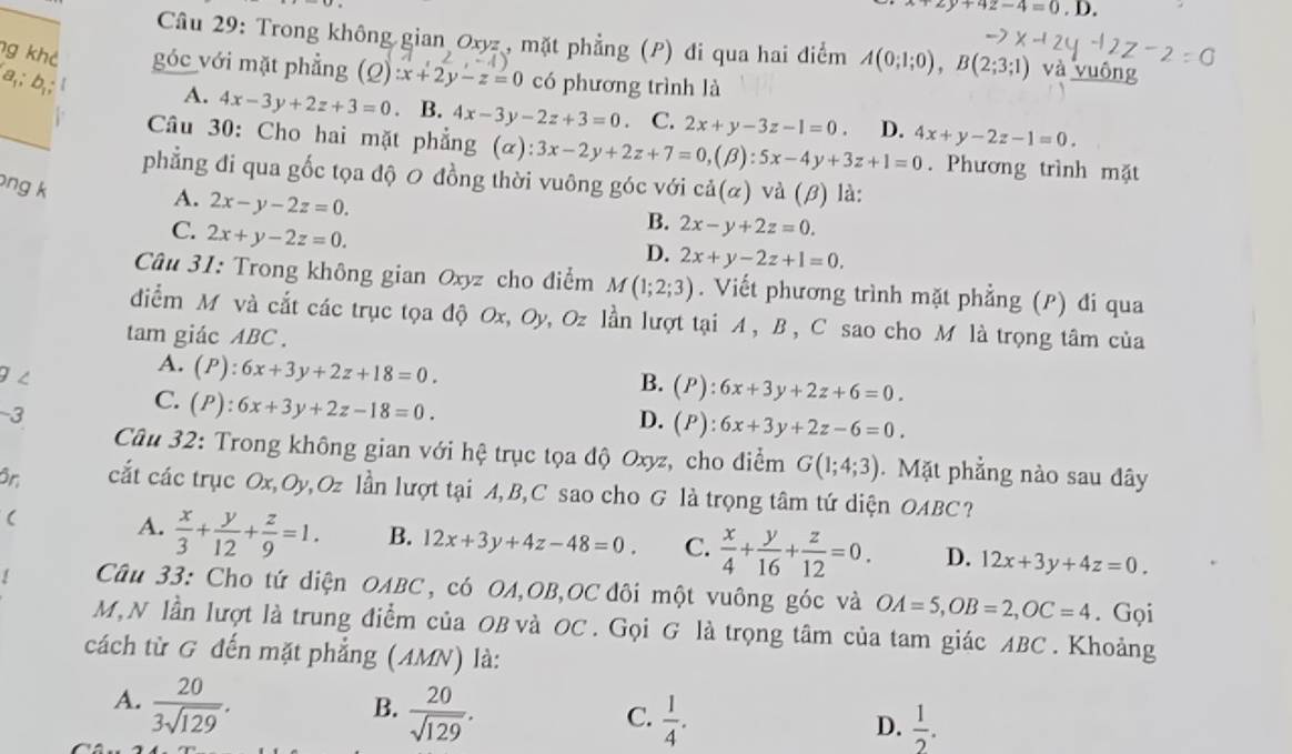 +2y+4z-4=0,D.
Câu 29: Trong không gian Oxyz , mặt phẳng (P) đi qua hai điểm A(0;1;0),B(2;3;1) và vuông
g khả góc với mặt phẳng (Q):x+2y-z=0 có phương trình là
A. 4x-3y+2z+3=0 B. 4x-3y-2z+3=0 C. 2x+y-3z-1=0 D. 4x+y-2z-1=0.
Câu 30: Cho hai mặt phẳng (alpha ):3x-2y+2z+7=0,(beta ):5x-4y+3z+1=0. Phương trình mặt
phẳng đi qua gốc tọa độ 0 đồng thời vuông góc với
ng k cdot a(alpha ) và (β) là:
A. 2x-y-2z=0.
C. 2x+y-2z=0.
B. 2x-y+2z=0.
D. 2x+y-2z+1=0.
Câu 31: Trong không gian Oxyz cho điểm M(1;2;3). Viết phương trình mặt phẳng (P) đi qua
diểm M và cắt các trục tọa độ Ox, Oy, Oz lần lượt tại A , B , C sao cho M là trọng tâm của
tam giác ABC .
9 ∠
A. (P):6x+3y+2z+18=0.
B. (P):6x+3y+2z+6=0.
-3
C. (P):6x+3y+2z-18=0.
D. (P):6x+3y+2z-6=0.
Câu 32: Trong không gian với hệ trục tọa độ Oxyz, cho điểm G(1;4;3). Mặt phẳng nào sau đây
ôn cắt các trục Ox,Oy,Oz lần lượt tại A,B,C sao cho G là trọng tâm tứ diện OABC?
(
A.  x/3 + y/12 + z/9 =1. B. 12x+3y+4z-48=0. C.  x/4 + y/16 + z/12 =0. D. 12x+3y+4z=0.
Câu 33: Cho tứ diện OABC, có OA,OB,OC đôi một vuông góc và OA=5,OB=2,OC=4. Gọi
M,N lần lượt là trung điểm của OB và OC . Gọi G là trọng tâm của tam giác ABC . Khoảng
cách từ G đến mặt phẳng (AMN) là:
A.  20/3sqrt(129) .
B.  20/sqrt(129) .
C.  1/4 .  1/2 .
D.