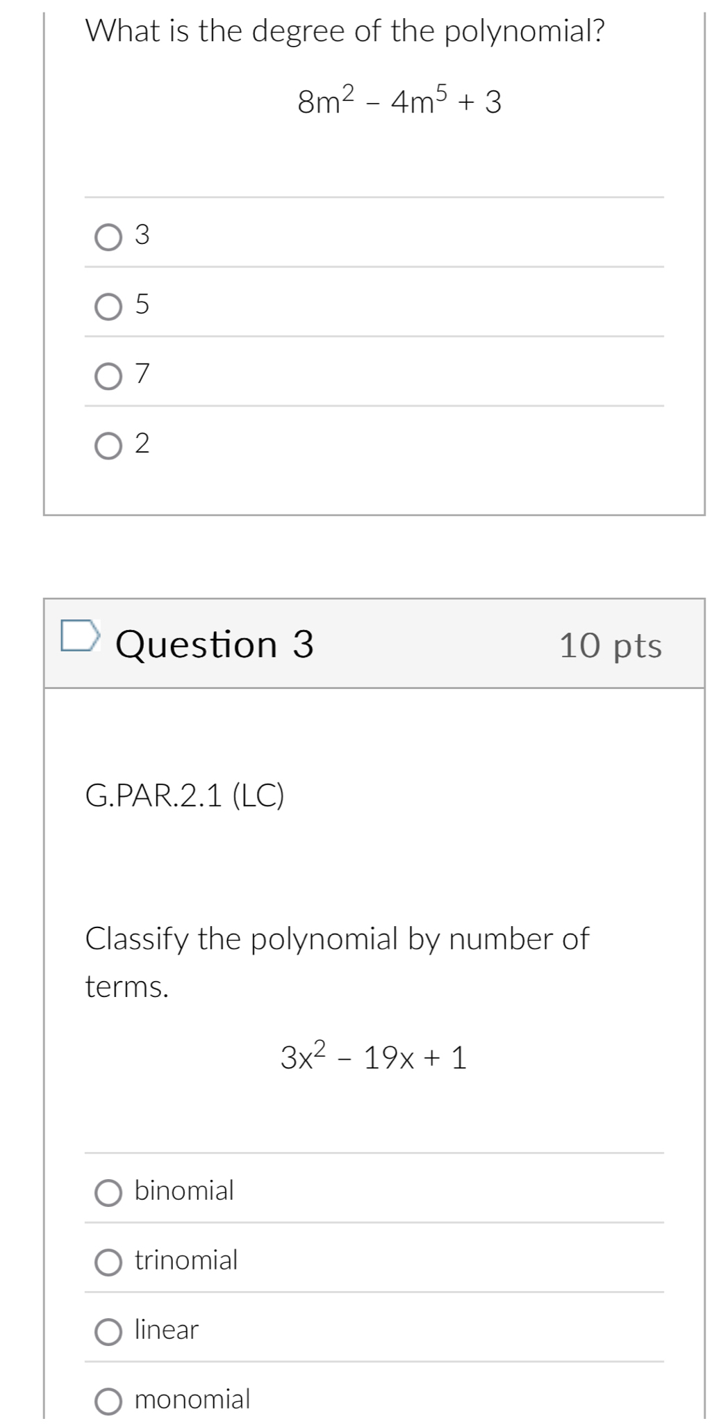 What is the degree of the polynomial?
8m^2-4m^5+3
3
5
7
2
Question 3 10 pts
G.PAR.2.1 (LC)
Classify the polynomial by number of
terms.
3x^2-19x+1
binomial
trinomial
linear
monomial