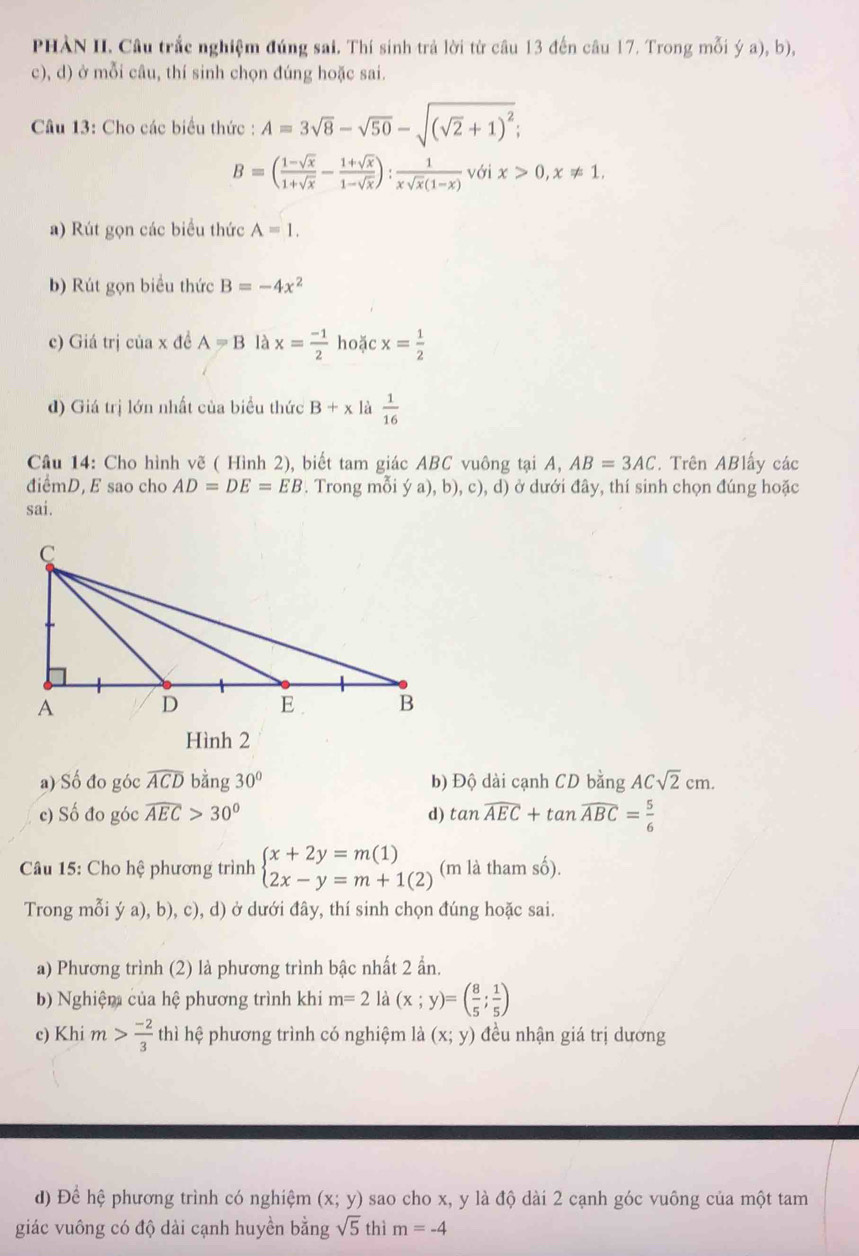 PHÀN II. Câu trắc nghiệm đúng sai. Thí sinh trả lời từ câu 13 đến câu 17. Trong mỗi ý a), b),
c), d) ở mỗi câu, thí sinh chọn đúng hoặc sai.
Câu 13: Cho các biểu thức : A=3sqrt(8)-sqrt(50)-sqrt((sqrt 2)+1)^2;
B=( (1-sqrt(x))/1+sqrt(x) - (1+sqrt(x))/1-sqrt(x) ): 1/xsqrt(x)(1-x)  v6 ix>0,x!= 1.
a) Rút gọn các biểu thức A=1.
b) Rút gọn biểu thức B=-4x^2
c) Giá trị của x đề A=B là x= (-1)/2  hoặc x= 1/2 
d) Giá trị lớn nhất của biểu thức B+x là  1/16 
Câu 14: Cho hình vẽ ( Hình 2), biết tam giác ABC vuông tại A, AB=3AC. Trên ABlấy các
điểmD, E sao cho AD=DE=EB. Trong mỗi ý a), b), c), d) ở dưới đây, thí sinh chọn đúng hoặc
sai.
Hình 2
a) Số đo góc widehat ACD bằng 30° b) Độ dài cạnh CD bằng ACsqrt(2)cm.
c) Số đo góc widehat AEC>30° d) tan widehat AEC+tan widehat ABC= 5/6 
Câu 15: Cho hệ phương trình beginarrayl x+2y=m(1) 2x-y=m+1(2)endarray. (m là tham số).
Trong mỗi ý a), b), c), d) ở dưới đây, thí sinh chọn đúng hoặc sai.
a) Phương trình (2) là phương trình bậc nhất 2 ẩn.
b) Nghiệm của hệ phương trình khi m=2 là (x;y)=( 8/5 ; 1/5 )
c) Khi m> (-2)/3  thì hệ phương trình có nghiệm là (x;y) đều nhận giá trị dương
đ) Để hệ phương trình có nghiệm (x;y) sao cho x, y là độ dài 2 cạnh góc vuông của một tam
giác vuông có độ dài cạnh huyền bằng sqrt(5) thì m=-4