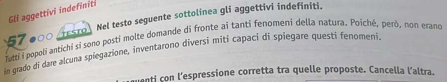 Gli aggettivi indefiniti 
57 TESTO Nel testo seguente sottolinea gli aggettivi indefiniti. 
Tutti i popoli antichi si sono posti molte domande di fronte ai tanti fenomeni della natura. Poiché, però, non erano 
in grado di dare alcuna spiegazione, inventarono diversi miti capaci dí spiegare questi fenomeni. 
uenti con l’espressione corretta tra quelle proposte. Cancella l’altra.