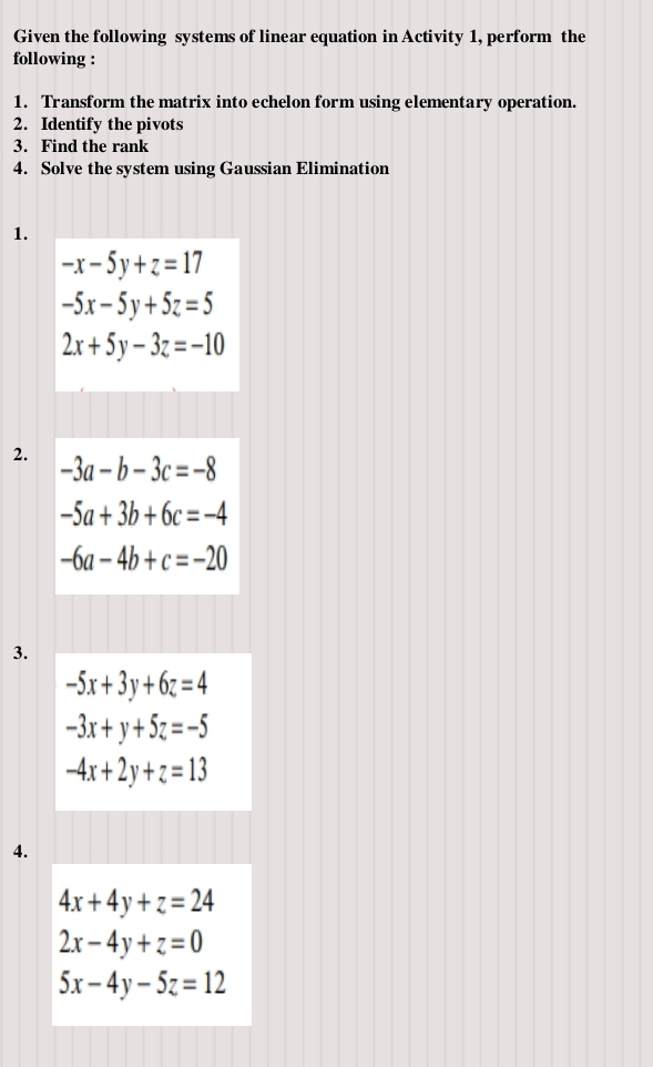 Given the following systems of linear equation in Activity 1, perform the 
following : 
1. Transform the matrix into echelon form using elementary operation. 
2. Identify the pivots 
3. Find the rank 
4. Solve the system using Gaussian Elimination 
1.
-x-5y+z=17
-5x-5y+5z=5
2x+5y-3z=-10
2. -3a-b-3c=-8
-5a+3b+6c=-4
-6a-4b+c=-20
3.
-5x+3y+6z=4
-3x+y+5z=-5
-4x+2y+z=13
4.
4x+4y+z=24
2x-4y+z=0
5x-4y-5z=12