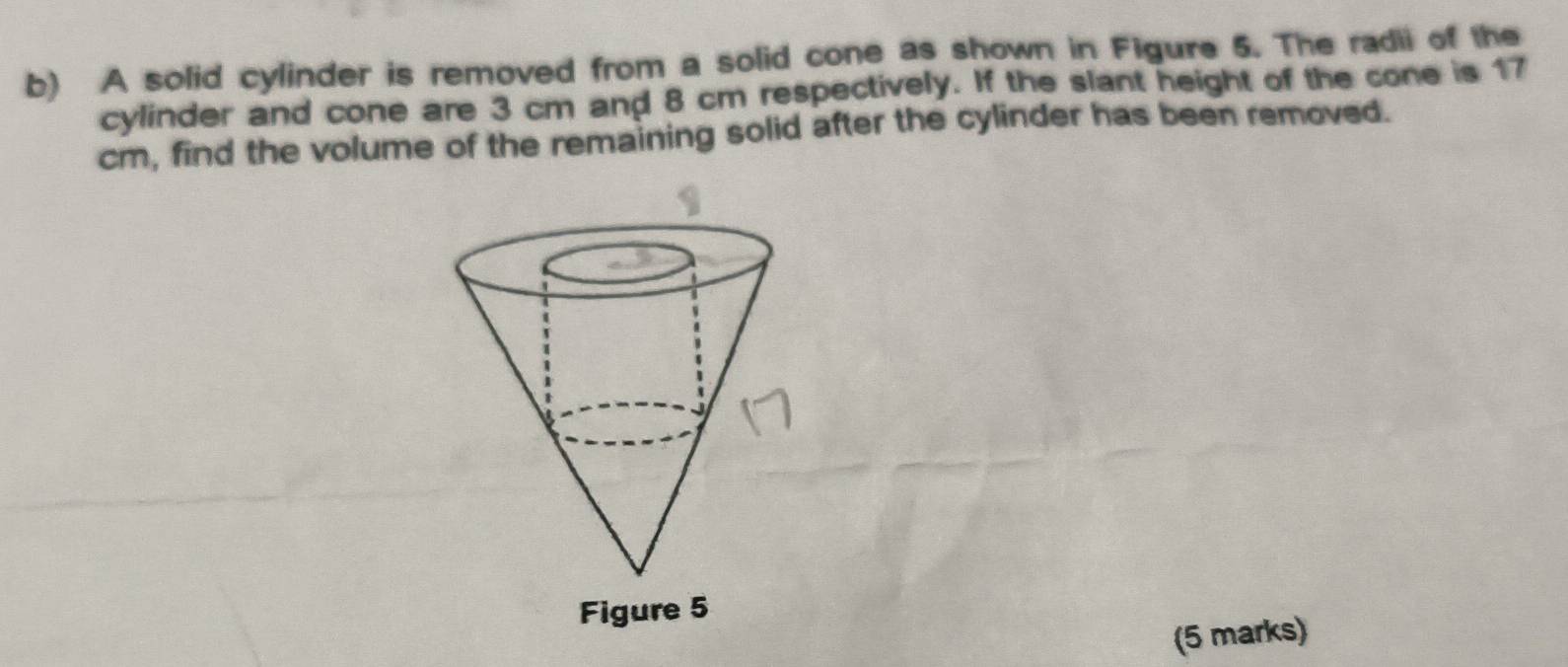 A solid cylinder is removed from a solid cone as shown in Figure 5. The radii of the 
cylinder and cone are 3 cm and 8 cm respectively. If the slant height of the cone is 17
cm, find the volume of the remaining solid after the cylinder has been removed. 
(5 marks)