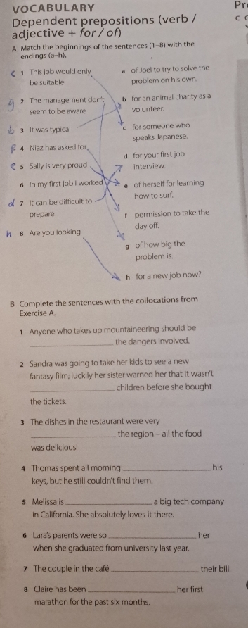 VOCABULARY Pr 
Dependent prepositions (verb / CC 
adjective + for / of) 
A Match the beginnings of the sentences (1-8) with the 
endings (a-h). 
€ 1 This job would only of Joel to try to solve the 
be suitable problem on his own. 
2 The management don't b for an animal charity as a 
seem to be aware volunteer. 
3 It was typical for someone who 
4 Niaz has asked for speaks Japanese. 
dfor your first job 
s Sally is very proud interview. 
6 In my first job I worked e of herself for learning 
7 It can be difficult to how to surf. 
prepare f permission to take the 
h 8 Are you looking day off. 
g of how big the 
problem is, 
h for a new job now? 
B Complete the sentences with the collocations from 
Exercise A. 
1 Anyone who takes up mountaineering should be 
_ 
the dangers involved. 
2 Sandra was going to take her kids to see a new 
fantasy film; luckily her sister warned her that it wasn't 
_children before she bought 
the tickets. 
3 The dishes in the restaurant were very 
_the region - all the food 
was delicious! 
4 Thomas spent all morning _his 
keys, but he still couldn't find them. 
s Melissa is _a big tech company 
in California. She absolutely loves it there. 
6 Lara's parents were so her 
when she graduated from university last year. 
7 The couple in the café_ their bill. 
8 Claire has been _her first 
marathon for the past six months.