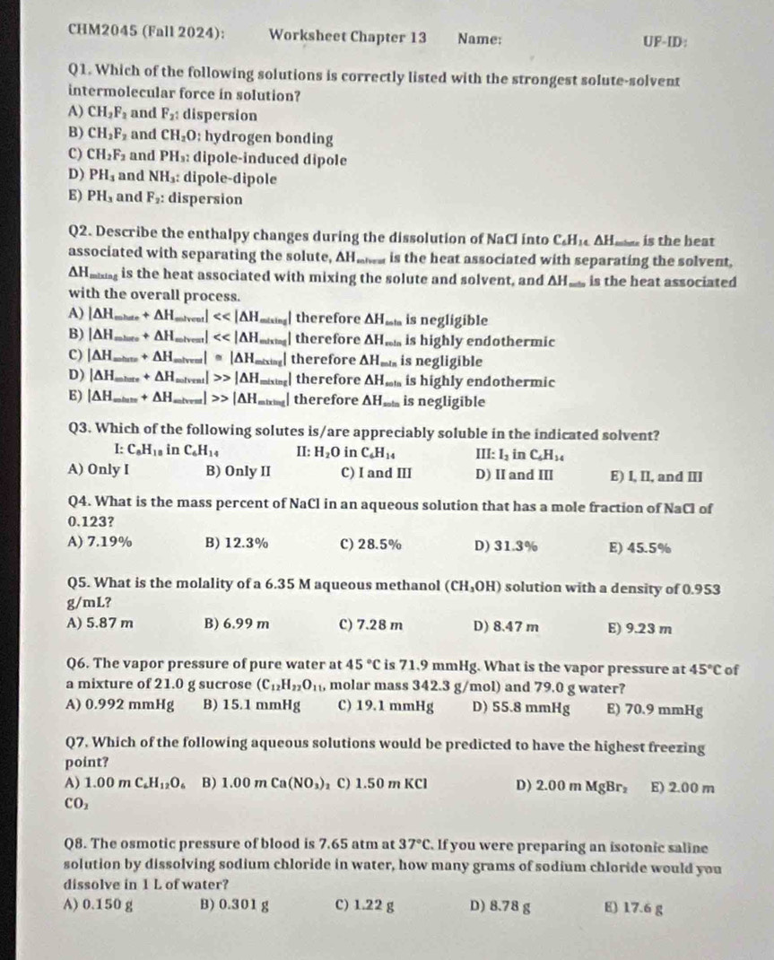 CHM2045 (Fall 2024): Worksheet Chapter 13 Name: UF-ID:
Q1. Which of the following solutions is correctly listed with the strongest solute-solvent
intermolecular force in solution?
A) CH_2F_2 and F_2: dispersion
B) CH_2F_2 and CH_2O: hydrogen bonding
C) CH_2F_2 and PH_3: dipole-induced dipole
D) PH_3 and NH_3: : dipole-dipole
E) PH_3 and F_2: dispersion
Q2. Describe the enthalpy changes during the dissolution of NaCl into C.H AH_ is the heat
associated with separating the solute, AHawa is the heat associated with separating the solvent
AH_ is the heat associated with mixing the solute and solvent, and AH,  is the heat associated
with the overall process.
A) |∆H,_ +△ H _ mtvent] <<|△ _ | therefore △ H_min is negligible
B) |ΔH_ +△ H |<<|△ 1 therefore △ H_min is highly endothermic
C) |∆H_ +△ H lve I≌ |△ H_o _ l therefore △ H_min is negligible
D) |∆H_ +△ H solven |>>|△ H = therefore △ H_sota is highly endothermic
E) |ΔH,_ +△ H _ |△ H, _ therefore △ H_sota is negligible
Q3. Which of the following solutes is/are appreciably soluble in the indicated solvent?
I: C_8H_18 in C_6H_14 II: H_2O in C_6H_14 III: l_2 in C_6H_14
A) Only I B) Only II C) I and III D) II and III E) I, II, and III
Q4. What is the mass percent of NaCl in an aqueous solution that has a mole fraction of NaCl of
0.123?
A) 7.19% B) 12.3% C) 28.5% D) 31.3% E) 45.5%
Q5. What is the molality of a 6.35 M aqueous methanol (CH_3OH) solution with a density of 0.953
g/mL?
A) 5.87 m B) 6.99 m C) 7.28 m D) 8.47 m E) 9.23 m
Q6. The vapor pressure of pure water at 45°C is 71.9 mmHg. What is the vapor pressure at 45°C of
a mixture of 21.0 g sucrose (C_12H_22O_11 , molar mass 342.3 g/mol) and 79.0 g water?
A) 0.992 mmHg B) 15.1 mmHg C) 19.1 mmHg D) 55.8 mmHg E) 70.9 mmHg
Q7. Which of the following aqueous solutions would be predicted to have the highest freezing
point?
A) 1.00mC_6H_12O_6 B) 1.00 m Ca(NO_3) C) 1.50 m KCl D) 2.00 m MgBr₂ E) 2.00 m
CO_2
Q8. The osmotic pressure of blood is 7.65 atm at 37°C. If you were preparing an isotonic saline
solution by dissolving sodium chloride in water, how many grams of sodium chloride would you
dissolve in 1 L of water?
A) 0.150 g B) 0.301 g C) 1.22 g D) 8.78 g E) 17.6 g