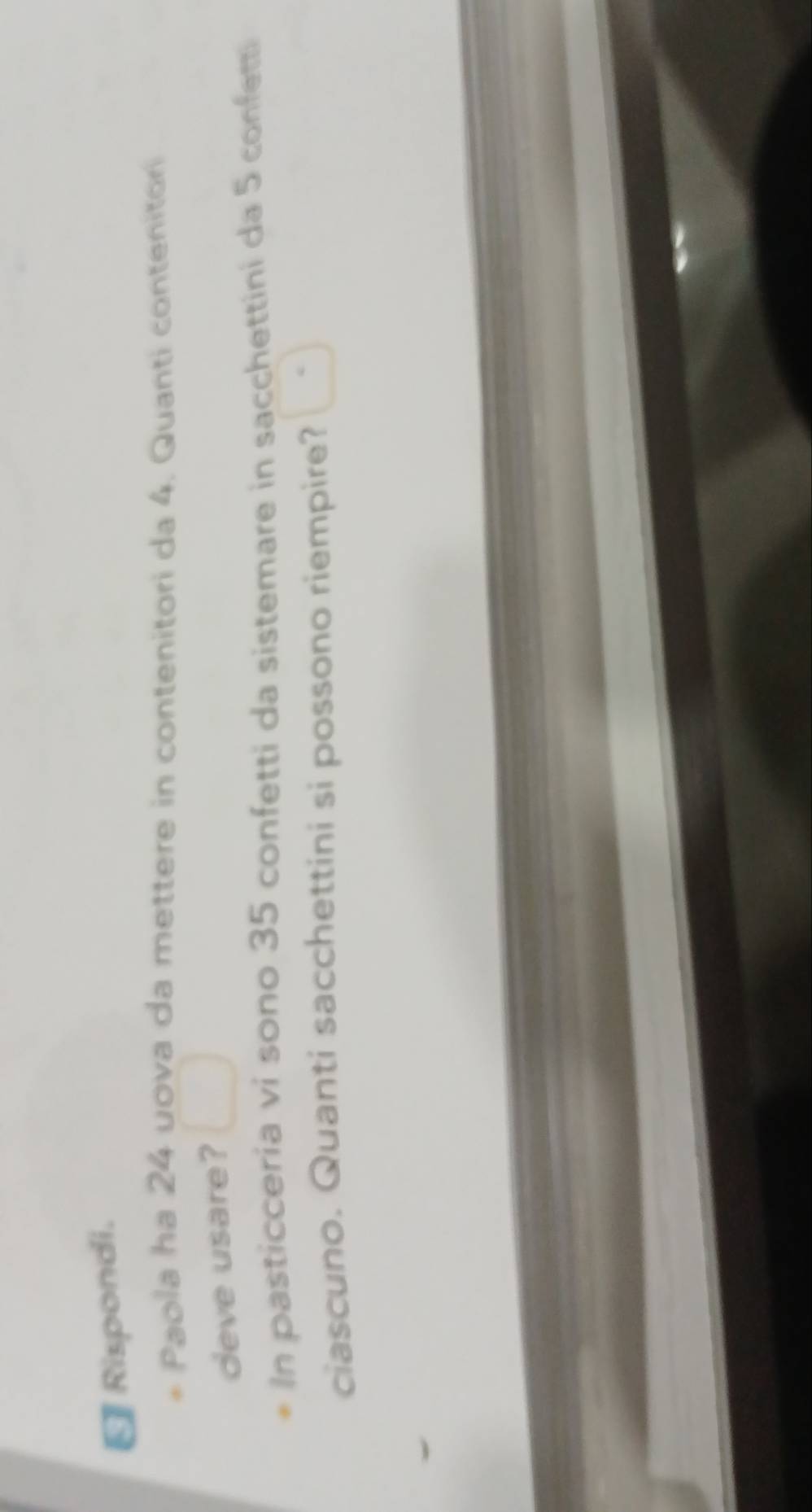 €Rispondi. 
Paola ha 24 uova da mettere in contenitori da 4. Quanti contenitor 
deve usare? 
In pasticceria vi sono 35 confetti da sistemare in sacchettini da 5 confetti 
ciascuno. Quanti sacchettini si possono riempire?