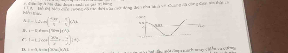 s, điện áp ở hai đầu đoạn mạch có giá trị băng
17.8. Đồ thị biểu diễn cường độ tức thời của một dòng điện như hình vẽ. Cường độ dòng điện tức thời có
biểu thức
A. i=1,2cos ( 50π /3 t- π /3 )(A).
B. i=0,6cos (50π t)(A).
C. i=1,2cos ( 50π /3 t+ π /3 )(A).
D. i=0,6sin (50π t)(A).
n giữa hai đầu một đoạn mạch xoay chiều và cường