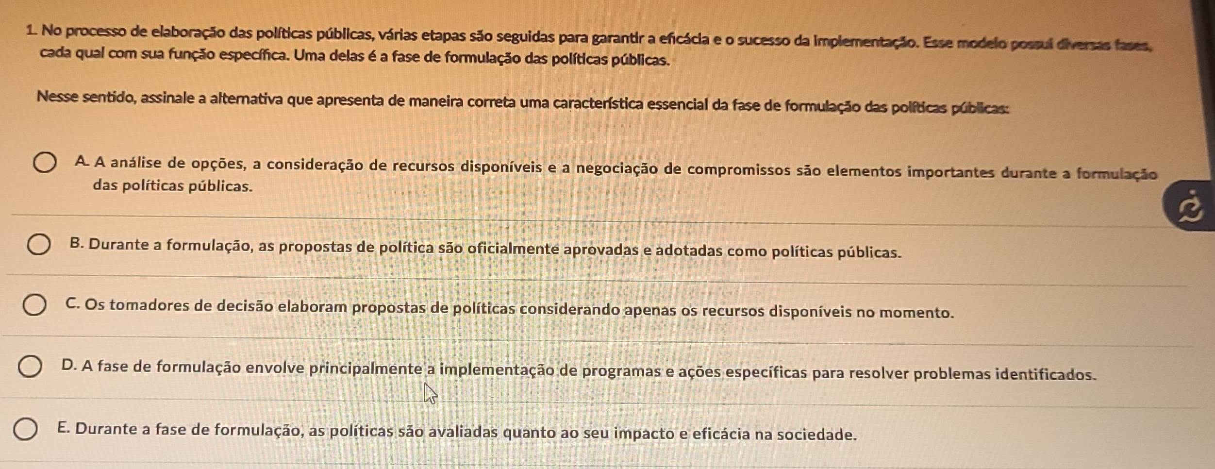 No processo de elaboração das políticas públicas, várias etapas são seguidas para garantir a eficácia e o sucesso da implementação. Esse modelo possui diversas fases,
cada qual com sua função específica. Uma delas é a fase de formulação das políticas públicas.
Nesse sentido, assinale a alternativa que apresenta de maneira correta uma característica essencial da fase de formulação das políticas públicas:
A. A análise de opções, a consideração de recursos disponíveis e a negociação de compromissos são elementos importantes durante a formulação
das políticas públicas.
B. Durante a formulação, as propostas de política são oficialmente aprovadas e adotadas como políticas públicas.
C. Os tomadores de decisão elaboram propostas de políticas considerando apenas os recursos disponíveis no momento.
D. A fase de formulação envolve principalmente a implementação de programas e ações específicas para resolver problemas identificados.
E. Durante a fase de formulação, as políticas são avaliadas quanto ao seu impacto e eficácia na sociedade.