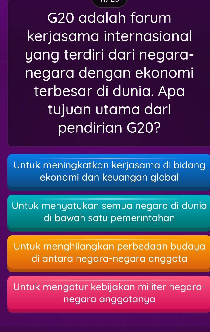 G20 adalah forum
kerjasama internasional
yang terdiri dari negara-
negara dengan ekonomi
terbesar di dunia. Apa
tujuan utama dari
pendirian G20?
Untuk meningkatkan kerjasama di bidang
ekonomi dan keuangan global
Untuk menyatukan semua negara di dunia
di bawah satu pemerintahan
Untuk menghilangkan perbedaan budaya
di antara negara-negara anggota
Untuk mengatur kebijakan militer negara-
negara anggotanya