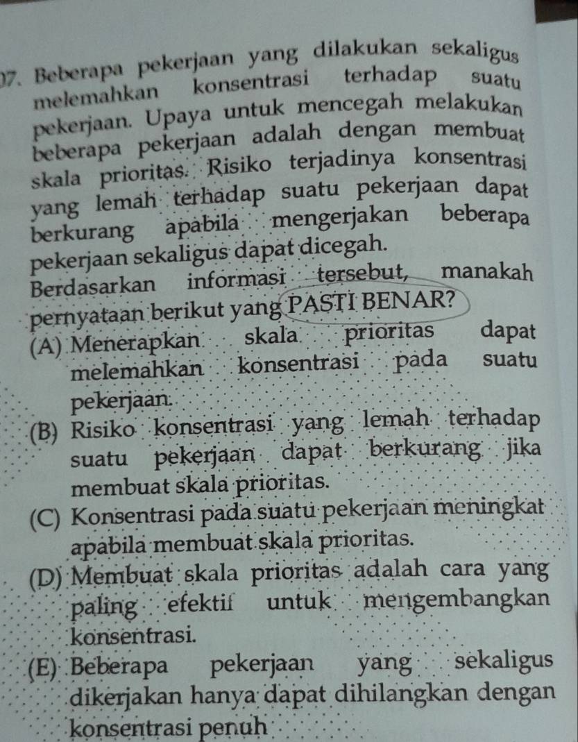 Beberapa pekerjaan yang dilakukan sekaligus
melemahkan konsentrasi terhadap suatu
pekerjaan. Upaya untuk mencegah melakukan
beberapa pekerjaan adalah dengan membuat
skala prioritas. Risiko terjadinya konsentrasi
yang lemah terhadap suatu pekerjaan dapat
berkurang apábila mengerjakan beberapa
pekerjaan sekaligus dapat dicegah.
Berdasarkan informasi tersebut, manakah
pernyataan berikut yang PASTI BENAR?
(A) Menerapkan skala prioritas dapat
melemahkan konsentrasi pada suatu
pekerjaan.
(B) Risiko konsentrasi yang lemah terhadap
suatu pekerjaan dapat berkurang jika
membuat skala prioritas.
(C) Konsentrasi pada suatu pekerjaan meningkat
apábila membuät ṣkala prioritas.
(D) Membuat skala prioritas adalah cara yang
paling efektif untuk mengembangkan
konsentrasi.
(E) Beberapa pekerjaan yang sekaligus
dikerjakan hanya daþat dihilangkan dengan
konsentrasi penuh