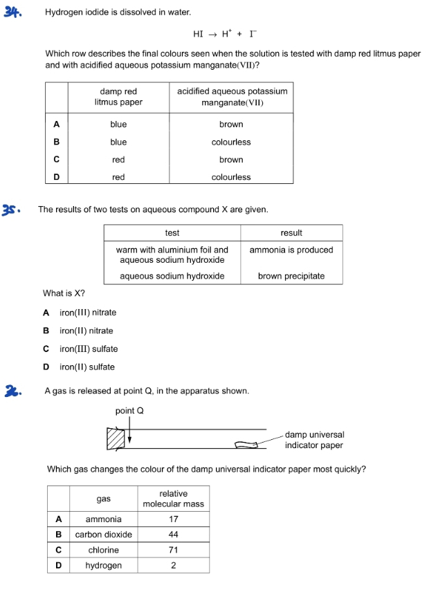 Hydrogen iodide is dissolved in water.
HIto H^++I^-
Which row describes the final colours seen when the solution is tested with damp red litmus paper
and with acidified aqueous potassium manganate(VII)?
The results of two tests on aqueous compound X are given.
What is X?
A₹ iron(111) nitrate
B₹ iron(11) nitrate
C iron(III) sulfate
D iron(11) sulfate
. A gas is released at point Q, in the apparatus shown.
Which gas changes the colour of the damp universal indicator paper most quickly?