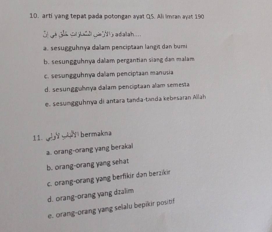 arti yang tepat pada potongan ayat QS. Ali Imran ayat 190
l gé oe Glalal go j V l5 adalah.....
a. sesugguhnya dalam penciptaan langit dan bumi
b. sesungguhnya dalam pergantian siang dan malam
c. sesungguhnya dalam penciptaan manusia
d. sesungguhnya dalam penciptaan alam semesta
e. sesungguhnya di antara tanda-tanda kebesaran Allah
11. bermakna
a. orang-orang yang berakal
b. orang-orang yang sehat
c. orang-orang yang berfikir dan berzikir
d. orang-orang yang dzalim
e. orang-orang yang selalu bepikir positif