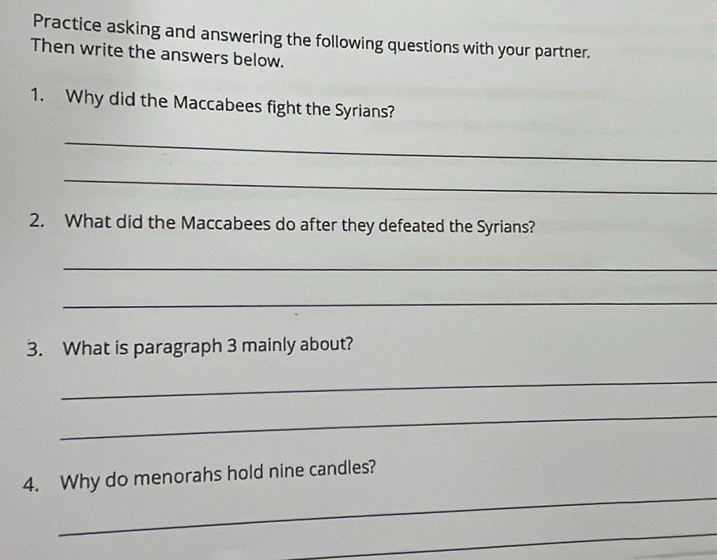 Practice asking and answering the following questions with your partner. 
Then write the answers below. 
1. Why did the Maccabees fight the Syrians? 
_ 
_ 
2. What did the Maccabees do after they defeated the Syrians? 
_ 
_ 
3. What is paragraph 3 mainly about? 
_ 
_ 
_ 
4. Why do menorahs hold nine candles? 
_