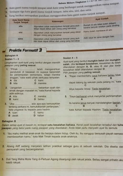 Bahasa Melayu Tingkatan 1· 2· 3
4. Kata ganti nama tunjuk tempat ialah kata yang berfungsi untuk menggantikan nama tempat.
5. Terdapat tiga kata ganti nama tunjuk tempat, iaitu situ, sini, dan sana.
nama tunjuk tempat.
Praktis Formatif 3
Bahagian A
Soalan 1 - 3 Soalan 4 - 5
Lengkapkan ayat-ayat yang berikut dengan memilih Ayat-ayat yang berikut mungkin betul dan mungkin
jawapan yang paling sesuai. salah. Jika terdapat kesalahan, kesalahan itu telah
ditandakan dengan A. B. atau C dan jika tiada
1. “Pihak _telah mengarahkan kesalahan telah ditandakan dengan D
penduduk di kawasan ini supaya berpindah 
ke penempatan sementara, tetapi mereka Pilih jawapan yang paling sesuai.
enggan," kata wakil pihak berkuasa tempatan. 4. *Rajan memberitahu saya bahawa beliau tidak
A B
A dia C kami
B kita D mereka dapat datang ke sekolah pada petang ini," kata
C
2. “Janganlah _bebankan ayah dan Aliya kepada Idraqi. Tiada kesalahan.
emak dengan masalah ini," kata Kamal kepada
D
adik-adiknva
A kita C mereka 5. “Saya berhasrat untuk menyertai perkhemahan
B kami D beliau A
3. “Jika _ada apa-apa kemusykilan itu kerana janya banyak mendatangkan faedah."
tentang perkara ini, kemukakanlah pertanyaan," B
C
kata pegawai itu kepada para hadirin. kata Azhari kepada Hashim. Tiada kesalahan.
A tuan C kamu D
B awak D kalian
Bahagian B
Dalam setiap ayat di bawah ini, terdapat satu kesalahan bahasa. Kenal pasti kesalahan tersebut dan tulls
jawapan yang betul pada ruang jawapan yang disediakan. Anda tidak perlu menyalin ayat itu semula.
1. “Ibu mahu melihat anak-anak ibu berjaya dalam hidup. Oleh itu, ibu sanggup bersusah payah semasa
membesarkan kamu," kata Mak Timah kepada anak-anaknya.
_
2. Abang Aliff sedang menjalani latihan praktikal sebagai guru di sebuah sekolah. Dia diselia olel
pensyarah yang berpengalaman.
_
3. Duli Yang Maha Mulia Yang di-Pertuan Agong disanjungi oleh rakyat jelata. Beliau sangat prihatin aka
nasib rakyat.
_