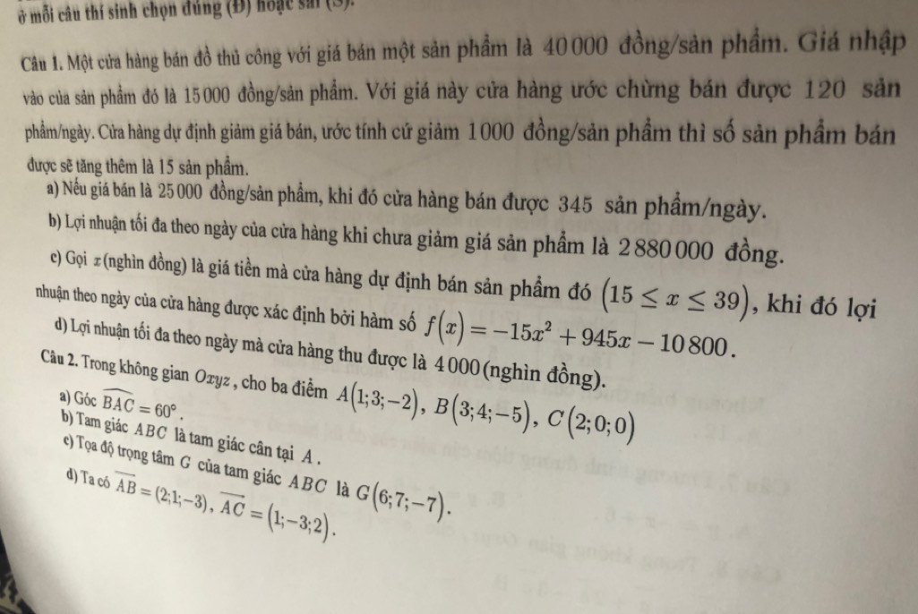 Ở mỗi câu thí sinh chọn đúng (Đ) hoặc sai (3).
Câu 1. Một cửa hàng bán đồ thủ công với giá bán một sản phẩm là 40000 đồng/sản phẩm. Giá nhập
vào của sản phẩm đó là 15000 đồng/sản phẩm. Với giá này cửa hàng ước chừng bán được 120 sản
phầm/ngày. Cửa hàng dự định giảm giá bán, ước tính cứ giảm 1000 đồng/sản phẩm thì số sản phẩm bán
được sẽ tăng thêm là 15 sản phẩm.
a) Nếu giá bán là 25 000 đồng/sản phẩm, khi đó cửa hàng bán được 345 sản phẩm/ngày.
b) Lợi nhuận tối đa theo ngày của cửa hàng khi chưa giảm giá sản phẩm là 2880 000 đồng.
c) Gọi x (nghìn đồng) là giá tiền mà cửa hàng dự định bán sản phẩm đó (15≤ x≤ 39) , khi đó lợi
nhuận theo ngày của cửa hàng được xác định bởi hàm số f(x)=-15x^2+945x-10800.
d) Lợi nhuận tối đa theo ngày mà cửa hàng thu được là 4000 (nghìn đồng).
Câu 2. Trong không gian Oxyz , cho ba điểm A(1;3;-2), B(3;4;-5), C(2;0;0)
a) Góc widehat BAC=60°. 
b) Tam giác ABC là tam giác cân tại A.
c) Tọa độ trọng tâm G của tam giác ABC là G(6;7;-7). 
d) Ta có vector AB=(2;1;-3), vector AC=(1;-3;2).