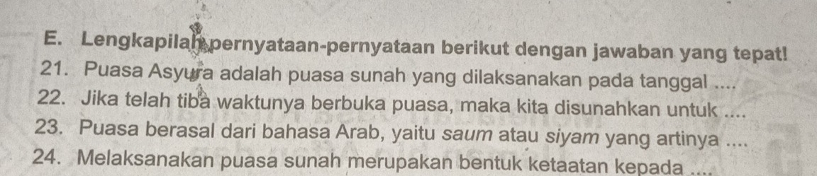 Lengkapilal pernyataan-pernyataan berikut dengan jawaban yang tepat! 
21. Puasa Asyura adalah puasa sunah yang dilaksanakan pada tanggal .... 
22. Jika telah tiba waktunya berbuka puasa, maka kita disunahkan untuk .... 
23. Puasa berasal dari bahasa Arab, yaitu saum atau siyam yang artinya .... 
24. Melaksanakan puasa sunah merupakan bentuk ketaatan kepada ....