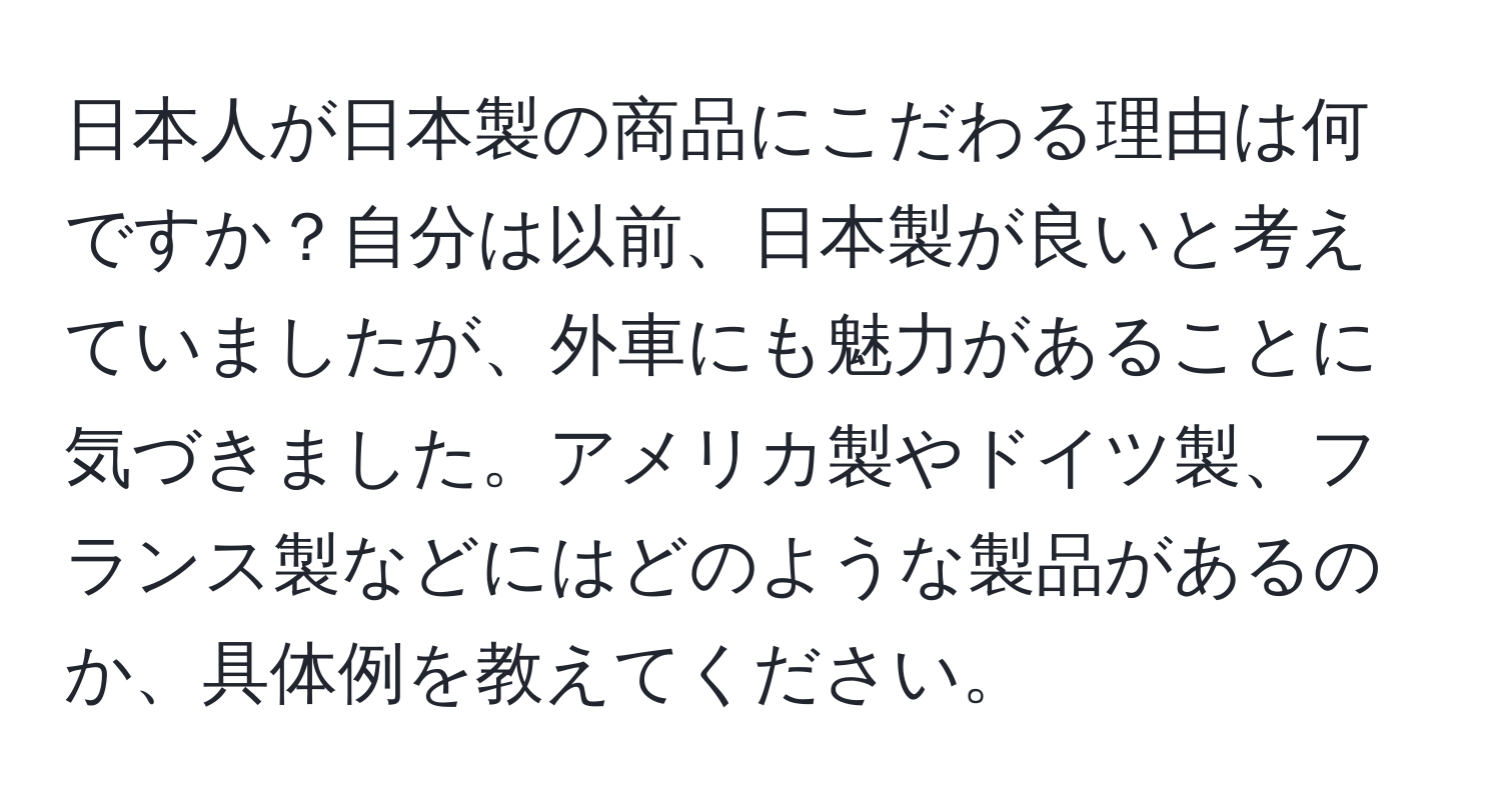 日本人が日本製の商品にこだわる理由は何ですか？自分は以前、日本製が良いと考えていましたが、外車にも魅力があることに気づきました。アメリカ製やドイツ製、フランス製などにはどのような製品があるのか、具体例を教えてください。