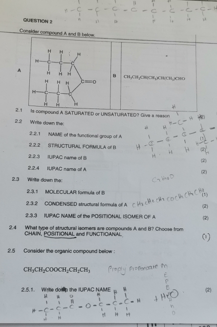 Consider compound A and B below.
AB CH_3CH_2CH(CH_3)CH(CH_3)CH
2.1Is compound A SATURATED or UNSATURATED? Give a reason
2.2 Write down the:
2.2.1 NAME of the functional group of A
2.2.2 STRUCTURAL FORMULA of B
2.2.3 IUPAC name of B
(2)
2.2.4 IUPAC name of A
(2)
2.3 Write down the:
2.3.1 MOLECULAR formula of B
(1)
2.3.2 CONDENSED structural formula of A (2)
2.3.3 IUPAC NAME of the POSITIONAL ISOMER OF A (2)
2.4 What type of structural isomers are compounds A and B? Choose from
CHAIN, POSITIONAL and FUNCTIOANAL
2.5 Consider the organic compound below :
CH_3CH_2COOCH_2CH_2CH_3
2.5.1. Write down the IUPA (2)
mu - 1/i - 1/i - 1/i -C-O- 1/i -C-C-H=1 1/1 -1 1/10 