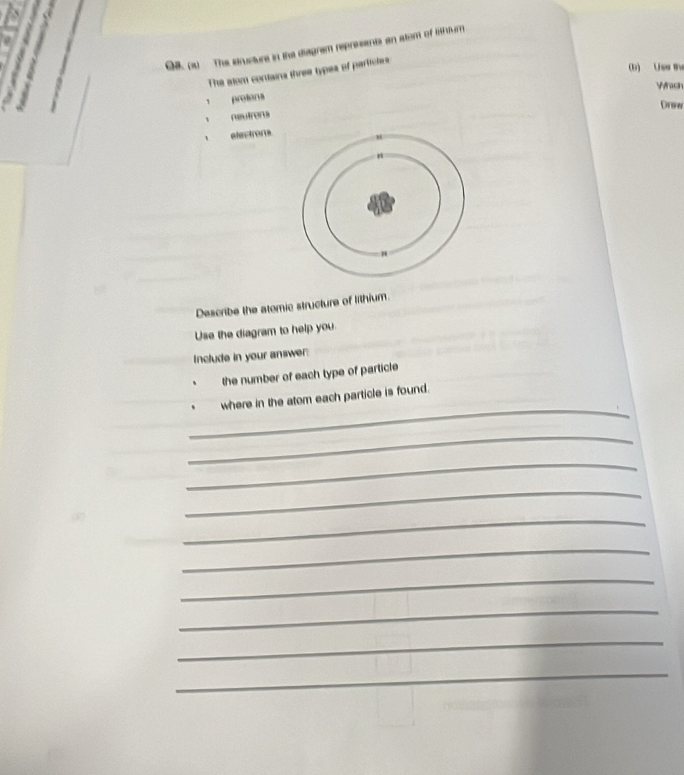 OH. (1) The etructure in the diagram represents an stom of hturn 
The slom contains three types of partictes 
(b) Uss the 
Whish 
protons 
Drsw 
neutrens 
electrons 
Describe the atomic structure of lithium. 
Use the diagram to help you. 
Include in your answer 
the number of each type of particle 
_ 
where in the atom each particle is found. 
_ 
_ 
_ 
_ 
_ 
_ 
_ 
_ 
_