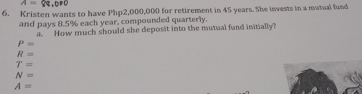 A=8
6. Kristen wants to have Php2,000,000 for retirement in 45 years. She invests in a mutual fund
and pays 8.5% each year, compounded quarterly.
a. How much should she deposit into the mutual fund initially?
P=
R=
T=
N=
A=