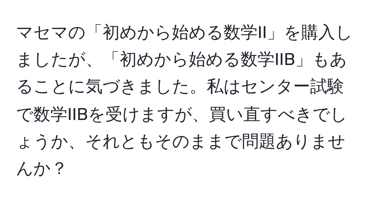 マセマの「初めから始める数学II」を購入しましたが、「初めから始める数学IIB」もあることに気づきました。私はセンター試験で数学IIBを受けますが、買い直すべきでしょうか、それともそのままで問題ありませんか？