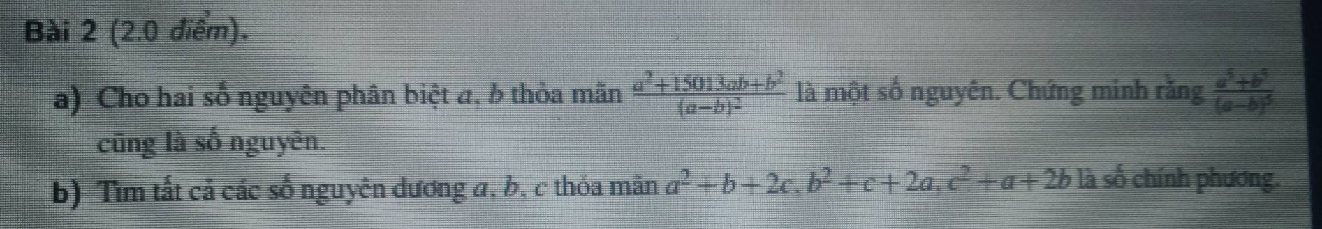 Cho hai số nguyên phân biệt a, b thỏa mãn frac a^2+15013ab+b^2(a-b)^2 là một số nguyên. Chứng minh rangfrac a^5+b^5(a-b)^5
cũng là số nguyên. 
b) Tìm tất cả các số nguyên dương a, b, c thỏa mãn a^2+b+2c, b^2+c+2a, c^2+a+2b la số chính phương.