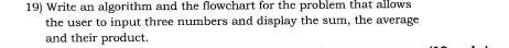 Write an algorithm and the flowchart for the problem that allows 
the user to input three numbers and display the sum, the average 
and their product.