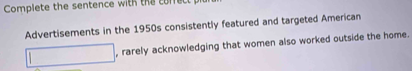 Complete the sentence with the correct plu 
Advertisements in the 1950s consistently featured and targeted American 
□ , rarely acknowledging that women also worked outside the home.