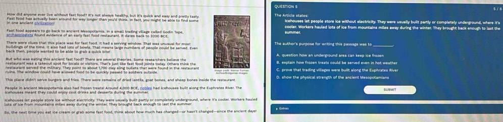 5 / 8
How did anyone ever live without fast food? It's not always healthy, but it's quick and easy and pretty tastyThe Article states: Icehouses let people store ice without electricity. They were usually built partly or completely underground, where it's
In one ancient civilization Fast food has actually been around for way longer than you'd think. In fact, you might be able to find somecooler. Workers hauled lots of ice from mountains miles away during the winter. They brought back enough to last the
Fast food appears to go back to ancient Mesopotamia. In a small trading village called Godin Tepe,summer.
archaeologists found evidence of an early fast food restaurant. It dates back to 3200 BCE.
There were clues that this place was for fast food. It had a serving window. That was unusual for mostThe author's purpose for writing this passage was to
buildings of the time. It also had lots of bowls. That means large numbers of people could be served. Even
back then, people wanted to be able to grab a quick bite A. question how an underground area can keep ice frozen
But who was eating this ancient fast food? There are several theories. Some researchers believe the
restaurant was a takeout spot for locals or visitors. That's just like fast food joints today. Others think theB. explain how frozen treats could be served even in hot weather
restaurant served the military. They point to about 1,700 clay sling bullets that were found in the restaurant
ruins. The window could have allowed food to be quickly passed to soldiers outsideC. prove that trading villages were built along the Euphrates River
D. show the physical strength of the ancient Mesopotamians
People in ancient Mesopotamia also had frozen treats! Around 4,000 BCE, nobles had icehouses built along the Euphrates River. The SUBMIT
icehouses meant they could enjoy cool drinks and desserts during the summer.
cehouses let people store ice without electricity. They were usually built partix or comoletely underground, where it's cooler. Workers hauled
lots of ice from mountains miles away during the winter. They brought back enough to last the summer.
So, the next time you eat ice cream or grab some fast food, think about how much has changed—or hasn't changed—since the ancient days
