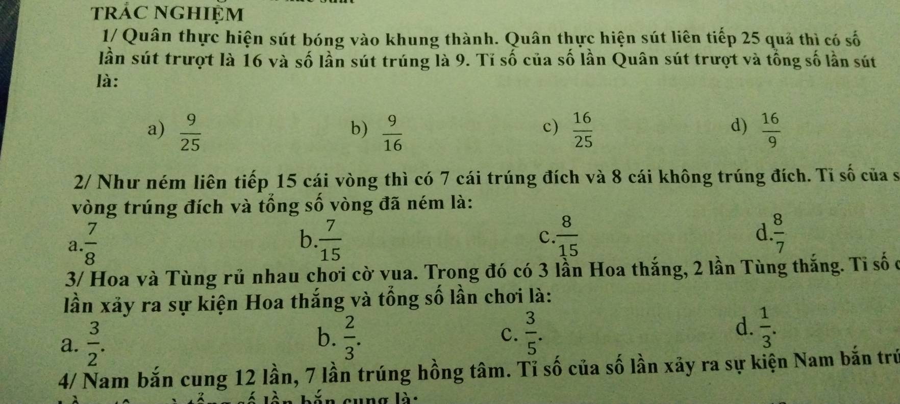 trắC NGHIỆm
1/ Quân thực hiện sút bóng vào khung thành. Quân thực hiện sút liên tiếp 25 quả thì có số
lần sút trượt là 16 và số lần sút trúng là 9. Tỉ số của số lần Quân sút trượt và tổng số lần sút
là:
c)
a)  9/25   9/16   16/25   16/9 
b)
d)
2/ Như ném liên tiếp 15 cái vòng thì có 7 cái trúng đích và 8 cái không trúng đích. Tỉ số của s
vòng trúng đích và tổng số vòng đã ném là:
a  7/8 
b.  7/15   8/15  d  8/7 
c.
3/ Hoa và Tùng rủ nhau chơi cờ vua. Trong đó có 3 lần Hoa thắng, 2 lần Tùng thắng. Tỉ số ở
lần xảy ra sự kiện Hoa thắng và tổng số lần chơi là:
a.  3/2 .
b.  2/3 .  3/5 .  1/3 . 
c.
d.
4/ Nam bắn cung 12 lần, 7 lần trúng hồng tâm. Tỉ số của số lần xãy ra sự kiện Nam bắn trú
ăn cung là: