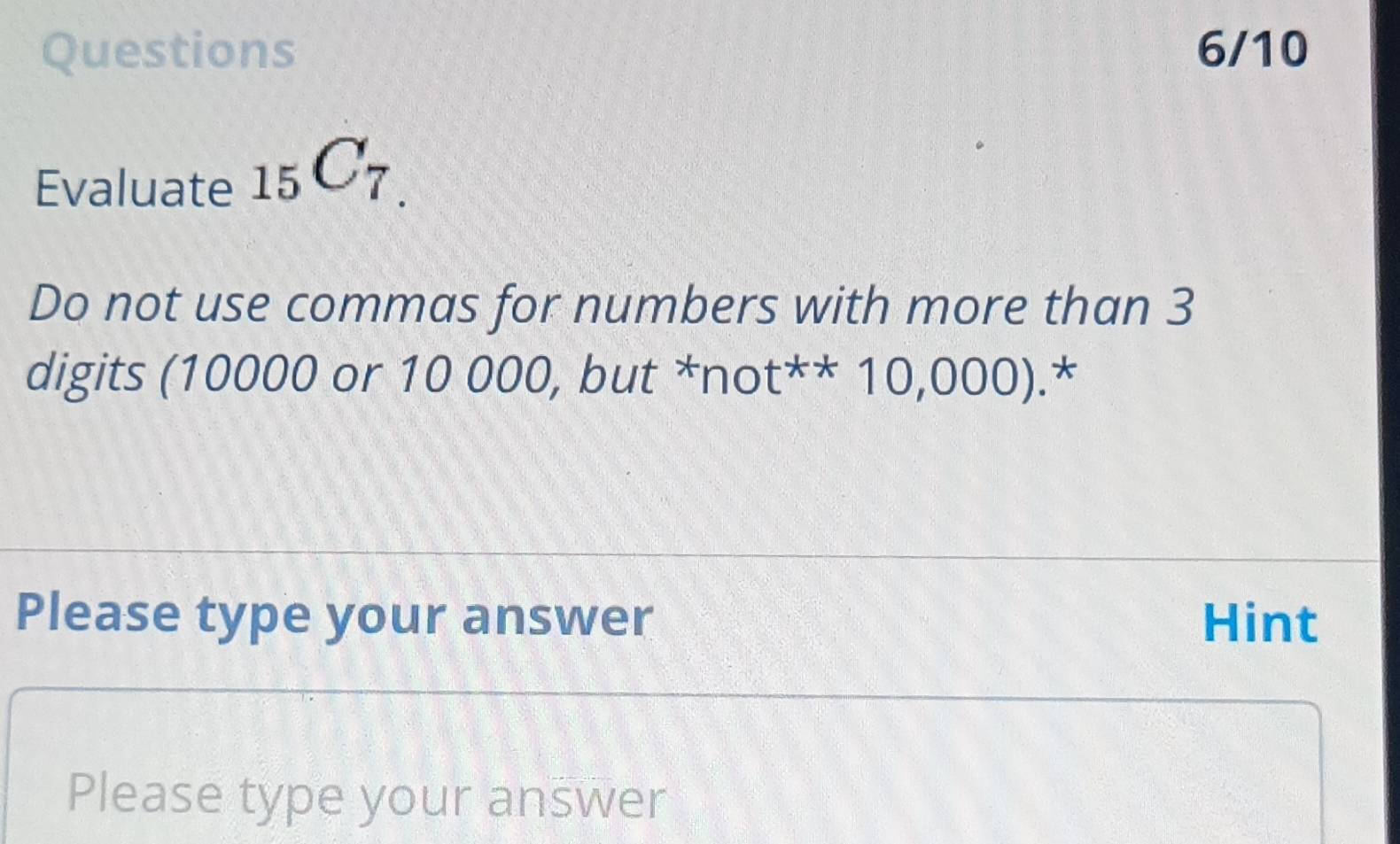 Questions 6/10 
Evaluate _15C_7.
Do not use commas for numbers with more than 3
digits (10000 or 10 000, but^xnot^(**)10,000).* 
Please type your answer Hint 
Please type your answer