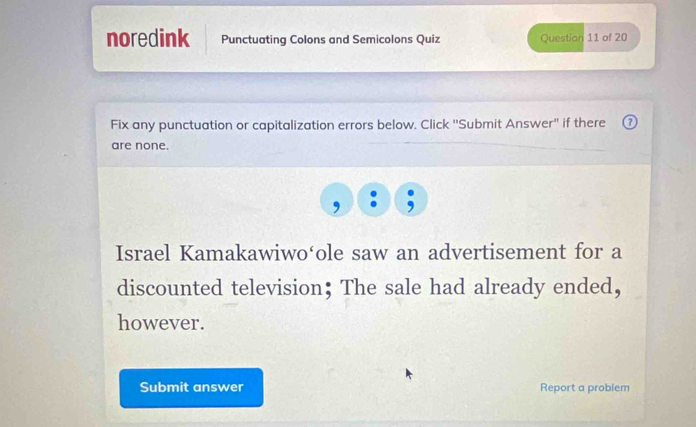 noredink Punctuating Colons and Semicolons Quiz Question 11 of 20 
Fix any punctuation or capitalization errors below. Click ''Submit Answer'' if there 
are none. 
Israel Kamakawiwo‘ole saw an advertisement for a 
discounted television； The sale had already ended, 
however. 
Submit answer Report a problem