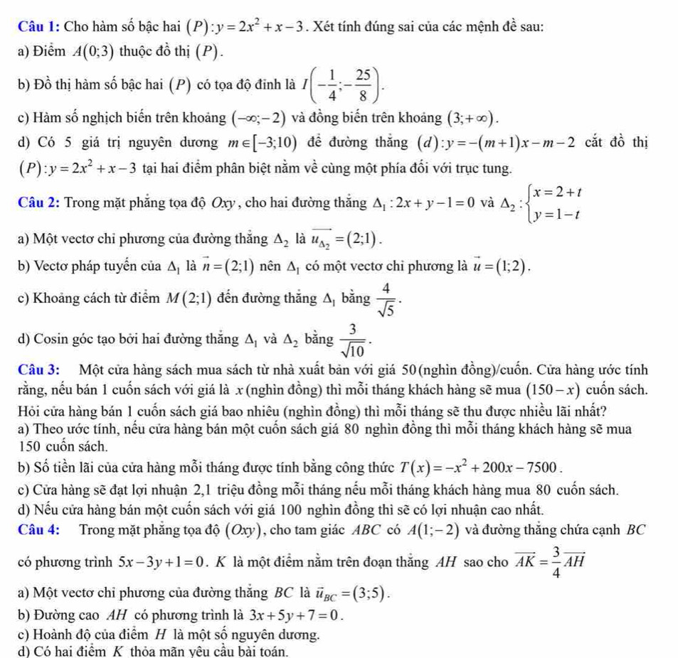 Cho hàm số bậc hai (P):y=2x^2+x-3. Xét tính đúng sai của các mệnh đề sau:
a) Điểm A(0;3) thuộc đồ thị (P).
b) Đồ thị hàm số bậc hai (P) có tọa độ đinh là I(- 1/4 ;- 25/8 ).
c) Hàm số nghịch biến trên khoảng (-∈fty ;-2) và đồng biến trên khoảng (3;+∈fty ).
d) Có 5 giá trị nguyên dương m∈ [-3;10) để đường thắng (d): y=-(m+1)x-m-2 cắt đồ thị
(P) y=2x^2+x-3 tại hai điểm phân biệt nằm về cùng một phía đối với trục tung.
Câu 2: Trong mặt phẳng tọa độ Oxy, cho hai đường thắng △ _1:2x+y-1=0 và Delta _2:beginarrayl x=2+t y=1-tendarray.
a) Một vectơ chỉ phương của đường thắng △ _2 là vector u_Delta _2=(2;1).
b) Vectơ pháp tuyến của △ _1 là vector n=(2;1) nên △ _I có một vectơ chỉ phương là vector u=(1;2).
c) Khoảng cách từ điểm M(2;1) đến đường thăng A bằng  4/sqrt(5) ·
d) Cosin góc tạo bởi hai đường thăng △ _1 và △ _2 bằng  3/sqrt(10) .
Câu 3: Một cửa hàng sách mua sách từ nhà xuất bản với giá 50(nghìn đồng)/cuốn. Cửa hàng ước tính
rằng, nếu bán 1 cuốn sách với giá là x (nghìn đồng) thì mỗi tháng khách hàng sẽ mua (150-x) cuốn sách.
Hỏi cửa hàng bán 1 cuốn sách giá bao nhiêu (nghìn đồng) thì mỗi tháng sẽ thu được nhiều lãi nhất?
a) Theo ước tính, nều cửa hàng bán một cuốn sách giá 80 nghìn đồng thì mỗi tháng khách hàng sẽ mua
150 cuốn sách.
b) Số tiền lãi của cửa hàng mỗi tháng được tính bằng công thức T(x)=-x^2+200x-7500.
c) Cửa hàng sẽ đạt lợi nhuận 2,1 triệu đồng mỗi tháng nếu mỗi tháng khách hàng mua 80 cuốn sách.
d) Nếu cửa hàng bán một cuốn sách với giá 100 nghìn đồng thì sẽ có lợi nhuận cao nhất.
Câu 4: Trong mặt phẳng tọa độ (Oxy), cho tam giác ABC có A(1;-2) và đường thắng chứa cạnh BC
có phương trình 5x-3y+1=0. K là một điểm nằm trên đoạn thắng AH sao cho vector AK= 3/4 vector AH
a) Một vectơ chỉ phương của đường thắng BC là vector u_BC=(3;5).
b) Đường cao AH có phương trình là 3x+5y+7=0.
c) Hoành độ của điểm H là một số nguyên dương.
d) Có hai điểm K thỏa mãn yêu cầu bài toán.