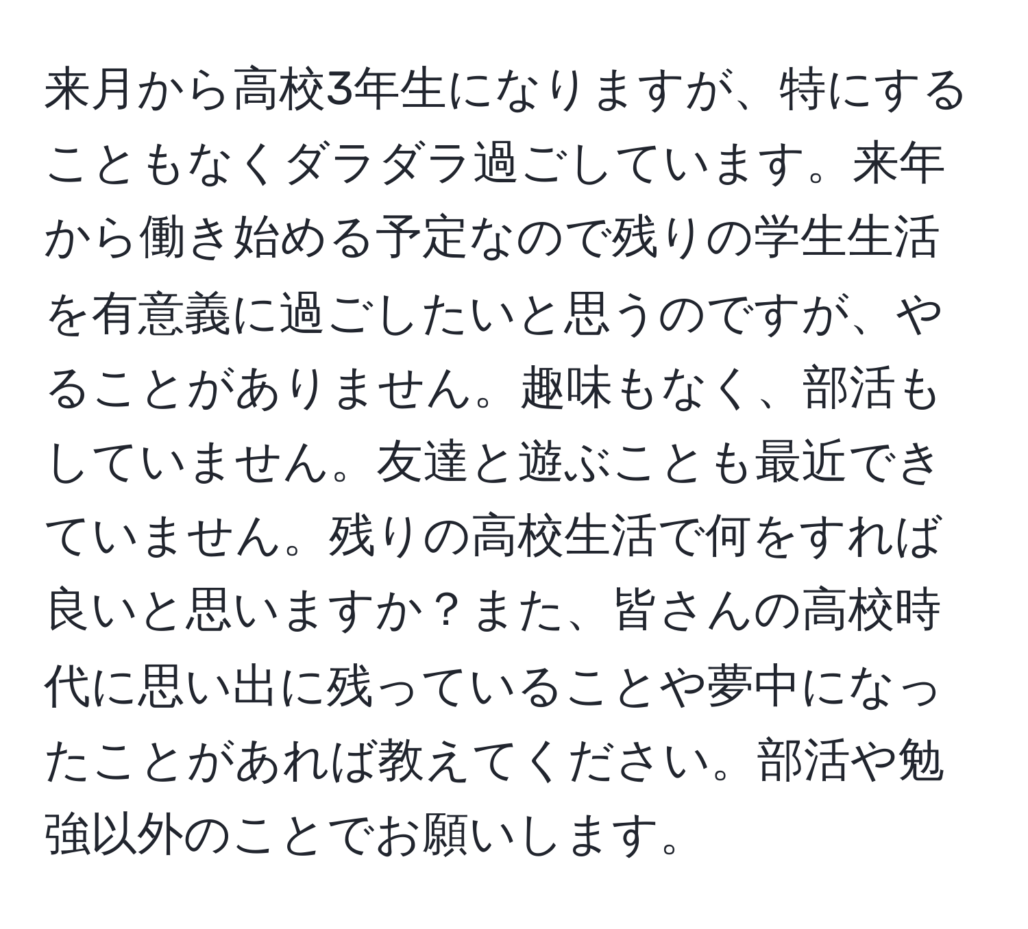 来月から高校3年生になりますが、特にすることもなくダラダラ過ごしています。来年から働き始める予定なので残りの学生生活を有意義に過ごしたいと思うのですが、やることがありません。趣味もなく、部活もしていません。友達と遊ぶことも最近できていません。残りの高校生活で何をすれば良いと思いますか？また、皆さんの高校時代に思い出に残っていることや夢中になったことがあれば教えてください。部活や勉強以外のことでお願いします。