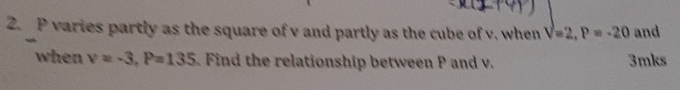 P varies partly as the square of v and partly as the cube of v. when V=2, P=-20 and
when v=-3, P=135. Find the relationship between P and v. 3mks