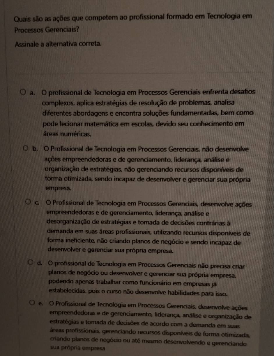 Quais são as ações que competem ao profissional formado em Tecnologia em
Processos Gerenciais?
Assinale a alternativa correta.
a. O profissional de Tecnologia em Processos Gerenciais enfrenta desafios
complexos, aplica estratégias de resolução de problemas, analisa
diferentes abordagens e encontra soluções fundamentadas, bem como
pode lecionar matemática em escolas, devido seu conhecimento em
áreas numéricas.
b. O Profissional de Tecnologia em Processos Gerenciais, não desenvolve
eções empreendedoras e de gerenciamento, liderança, análise e
organização de estratégias, não gerenciando recursos disponíveis de
forma otimizada, sendo incapaz de desenvolver e gerenciar sua própria
empresa.
c. O Profissional de Tecnologia em Processos Gerenciais, desenvolve ações
empreendedoras e de gerenciamento, liderança, análise e
desorganização de estratégias e tomada de decisões contrárias à
demanda em suas áreas profissionais, utilizando recursos disponíveis de
forma ineficiente, não criando planos de negócio e sendo incapaz de
desenvolver e gerenciar sua própria empresa.
d. O profissional de Tecnologia em Processos Gerenciais não precisa criar
planos de negócio ou desenvolver e gerenciar sua própria empresa,
podendo apenas trabalhar como funcionário em empresas já
estabelecidas, pois o curso não desenvolve habilidades para isso.
e. O Profissional de Tecnologia em Processos Gerenciais, desenvolve ações
empreendedoras e de gerenciamento, liderança, análise e organização de
estratégias e tomada de decisões de acordo com a demanda em suas
áreas profissionais, gerenciando recursos disponíveis de forma otimizada,
criando planos de negócio ou até mesmo desenvolvendo e gerenciando
sua própria empresa